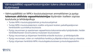 Valmiuspäällikkö vapaaehtoistoimijoiden tukena oikean koulutuksen
löytämisessä
• Valmiuspäällikkö on MPK:n koulutustarjonnan ammattilainen ja pystyy
tukemaan aktiivista vapaaehtoistoimijaa löytämään itselleen sopivaa
koulutusta ja tehtäväpolkuja
• Tuntee MPK:n koulutusjärjestelmän ja koulutusohjelmat
• Tuntee MPK:n koulutuskalenterin sisällön erityisesti koskien paikallispataljoonan
henkilöstölle suunniteltua koulutusta
• Pystyy neuvomaan ja opastamaan vapaaehtoisia kokonaistarvetta hyödyttävään, heidän
henkilökohtaisten toivomustensa mukaiseen koulutukseen
• Pystyy neuvomaan ja ohjaamaan henkilöitä erilaisille koulutus- ja tehtäväpoluille
• Pystyy neuvomaan, miten on mahdollista hankkia ja ylläpitää erilaisia lupia ja oikeuksia
• Pystyy ohjamaan henkilöitä MPK:n kouluttajakoulutukseen ja kouluttajapooleihin
 