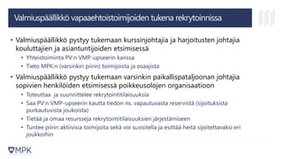 Valmiuspäällikkö vapaaehtoistoimijoiden tukena rekrytoinnissa
• Valmiuspäällikkö pystyy tukemaan kurssinjohtajia ja harjoitusten johtajia
kouluttajien ja asiantuntijoiden etsimisessä
• Yhteistoiminta PV:n VMP-upseerin kanssa
• Tieto MPK:n (varsinkin piirin) toimijoista ja osaajista
• Valmiuspäällikkö pystyy tukemaan varsinkin paikallispataljoonan johtajia
sopivien henkilöiden etsimisessä poikkeusolojen organisaatioon
• Toteuttaa ja suunnittelee rekrytointitilaisuuksia
• Saa PV:n VMP-upseerin kautta tiedon ns. vapautuvasta reservistä (sijoituksista
purkautuvista joukoista)
• Tietää ja omaa resursseja rekrytointitilaisuuksien järjestämiseen
• Tuntee piirin aktiivisia toimijoita sekä voi suositella ja esittää heitä sijoitettavaksi eri
joukkoihin
 
