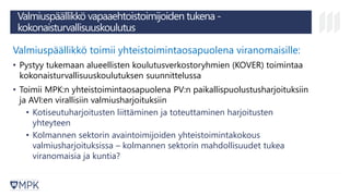 Valmiuspäällikkö vapaaehtoistoimijoiden tukena -
kokonaisturvallisuuskoulutus
Valmiuspäällikkö toimii yhteistoimintaosapuolena viranomaisille:
• Pystyy tukemaan alueellisten koulutusverkostoryhmien (KOVER) toimintaa
kokonaisturvallisuuskoulutuksen suunnittelussa
• Toimii MPK:n yhteistoimintaosapuolena PV:n paikallispuolustusharjoituksiin
ja AVI:en virallisiin valmiusharjoituksiin
• Kotiseutuharjoitusten liittäminen ja toteuttaminen harjoitusten
yhteyteen
• Kolmannen sektorin avaintoimijoiden yhteistoimintakokous
valmiusharjoituksissa – kolmannen sektorin mahdollisuudet tukea
viranomaisia ja kuntia?
 