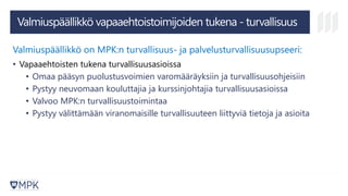 Valmiuspäällikkö vapaaehtoistoimijoiden tukena - turvallisuus
Valmiuspäällikkö on MPK:n turvallisuus- ja palvelusturvallisuusupseeri:
• Vapaaehtoisten tukena turvallisuusasioissa
• Omaa pääsyn puolustusvoimien varomääräyksiin ja turvallisuusohjeisiin
• Pystyy neuvomaan kouluttajia ja kurssinjohtajia turvallisuusasioissa
• Valvoo MPK:n turvallisuustoimintaa
• Pystyy välittämään viranomaisille turvallisuuteen liittyviä tietoja ja asioita
 