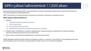 MPK:n julkiset hallintotehtävät 1.1.2020 alkaen
Maanpuolustuskoulutusyhdistys MPK on julkisoikeudellinen yhdistys, joka järjestää vapaaehtoista maanpuolustuskoulutusta ja
toimii jäsenyhdistystensä yhteistyöjärjestönä.
MPK:n tarkoituksena on maanpuolustuksen edistäminen koulutuksen, tiedotuksen ja valistuksen keinoin.
MPK:n julkisena hallintotehtävänä on:
1) Järjestää:
I. sotilaallisia valmiuksia palveleva koulutusta
II. tutustumistoimintaa
III. kansainvälistä koulutustoimintaa
IV. vapaaehtoista maanpuolustusta koskevaa tiedotusta ja valistusta
2) Kehittää naisten mahdollisuuksia osallistua vapaaehtoiseen maanpuolustukseen ja järjestää siihen liittyvää sotilaallisia
valmiuksia palvelevaa koulutusta ja tutustumistoimintaa
3) Ohjata, tukea ja sovittaa yhteen jäsenjärjestöjen maanpuolustuskoulutusta
Edellä säädettyjen tehtäviensä lisäksi yhdistys voi järjestää turvallisuus-, varautumis- sekä johtamis- ja kouluttajakoulutusta sekä
tehdä aloitteita ja toimia muutoinkin maanpuolustuksen hyväksi siten kuin sen säännöissä määrätään.
 
