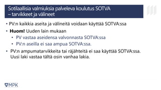 Sotilaallisia valmiuksia palveleva koulutus SOTVA
– tarvikkeet ja välineet
• PV:n kaikkia aseita ja välineitä voidaan käyttää SOTVA:ssa
• Huom! Uuden lain mukaan
• PV vastaa aseidensa valvonnasta SOTVA:ssa
• PV:n aseilla ei saa ampua SOTVA:ssa.
• PV:n ampumatarvikkeita tai räjähteitä ei saa käyttää SOTVA:ssa.
Uusi laki vastaa tältä osin vanhaa lakia.
 