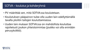 SOTVA – koulutus ja kohderyhmä
• PV määrittää sen, mitä SOTVA:ssa koulutetaan.
• Koulutuksen pääpainon tulee olla uuden lain edellyttämällä
tavalla yksilön taitojen kouluttamisessa.
• Uuden lain mukaan SOTVA:ssa on mahdollista kouluttaa
rajoitetusti joukon yhteistoimintaa (joukko voi olla enintään
perusyksikkö).
 