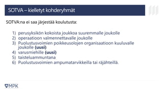 SOTVA – kielletyt kohderyhmät
SOTVA:na ei saa järjestää koulutusta:
1) perusyksikön kokoista joukkoa suuremmalle joukolle
2) operaatioon valmennettavalle joukolle
3) Puolustusvoimien poikkeusolojen organisaatioon kuuluvalle
joukolle (uusi)
4) varusmiehille (uusi)
5) taisteluammuntana
6) Puolustusvoimien ampumatarvikkeilla tai räjähteillä.
 