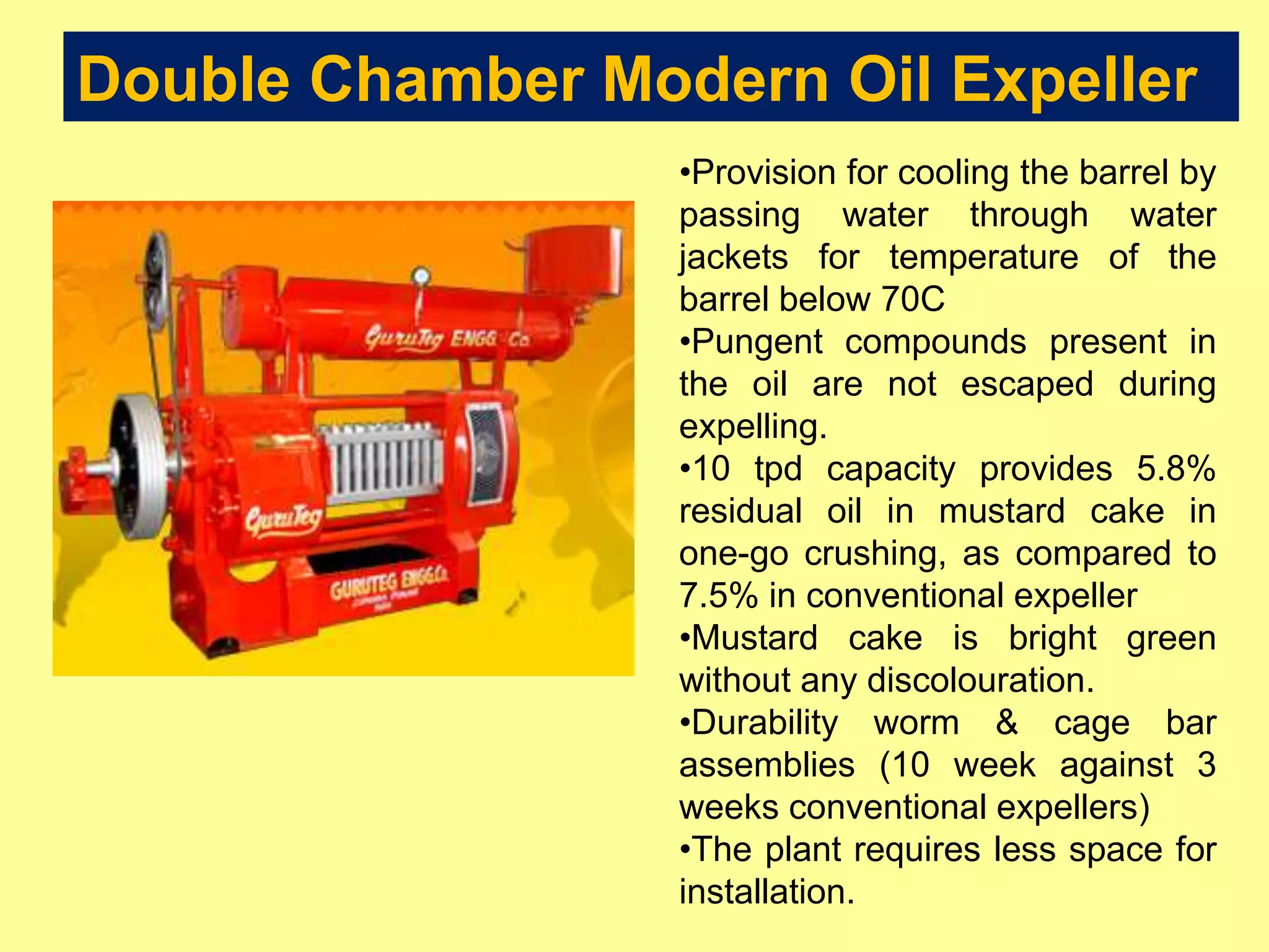 Double Chamber Modern Oil Expeller
•Provision for cooling the barrel by
passing water through water
jackets for temperature of the
barrel below 70C
•Pungent compounds present in
the oil are not escaped during
expelling.
•10 tpd capacity provides 5.8%
residual oil in mustard cake in
one-go crushing, as compared to
7.5% in conventional expeller
•Mustard cake is bright green
without any discolouration.
•Durability worm & cage bar
assemblies (10 week against 3
weeks conventional expellers)
•The plant requires less space for
installation.
 