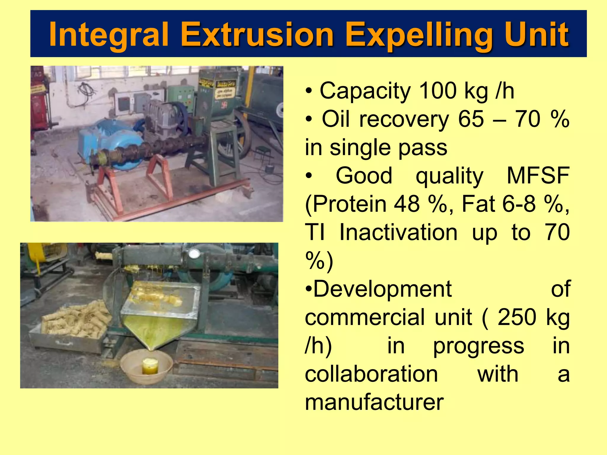 • Capacity 100 kg /h
• Oil recovery 65 – 70 %
in single pass
• Good quality MFSF
(Protein 48 %, Fat 6-8 %,
TI Inactivation up to 70
%)
•Development of
commercial unit ( 250 kg
/h) in progress in
collaboration with a
manufacturer
Integral Extrusion Expelling Unit
 