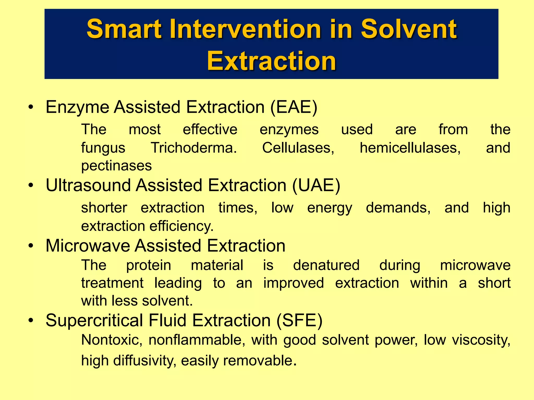 Smart Intervention in Solvent
Extraction
• Enzyme Assisted Extraction (EAE)
The most effective enzymes used are from the
fungus Trichoderma. Cellulases, hemicellulases, and
pectinases
• Ultrasound Assisted Extraction (UAE)
shorter extraction times, low energy demands, and high
extraction efficiency.
• Microwave Assisted Extraction
The protein material is denatured during microwave
treatment leading to an improved extraction within a short
with less solvent.
• Supercritical Fluid Extraction (SFE)
Nontoxic, nonflammable, with good solvent power, low viscosity,
high diffusivity, easily removable.
 