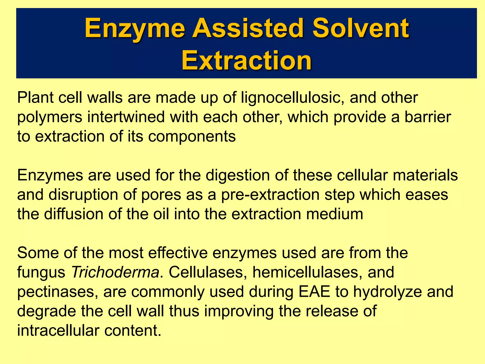 Enzyme Assisted Solvent
Extraction
Plant cell walls are made up of lignocellulosic, and other
polymers intertwined with each other, which provide a barrier
to extraction of its components
Enzymes are used for the digestion of these cellular materials
and disruption of pores as a pre-extraction step which eases
the diffusion of the oil into the extraction medium
Some of the most effective enzymes used are from the
fungus Trichoderma. Cellulases, hemicellulases, and
pectinases, are commonly used during EAE to hydrolyze and
degrade the cell wall thus improving the release of
intracellular content.
 