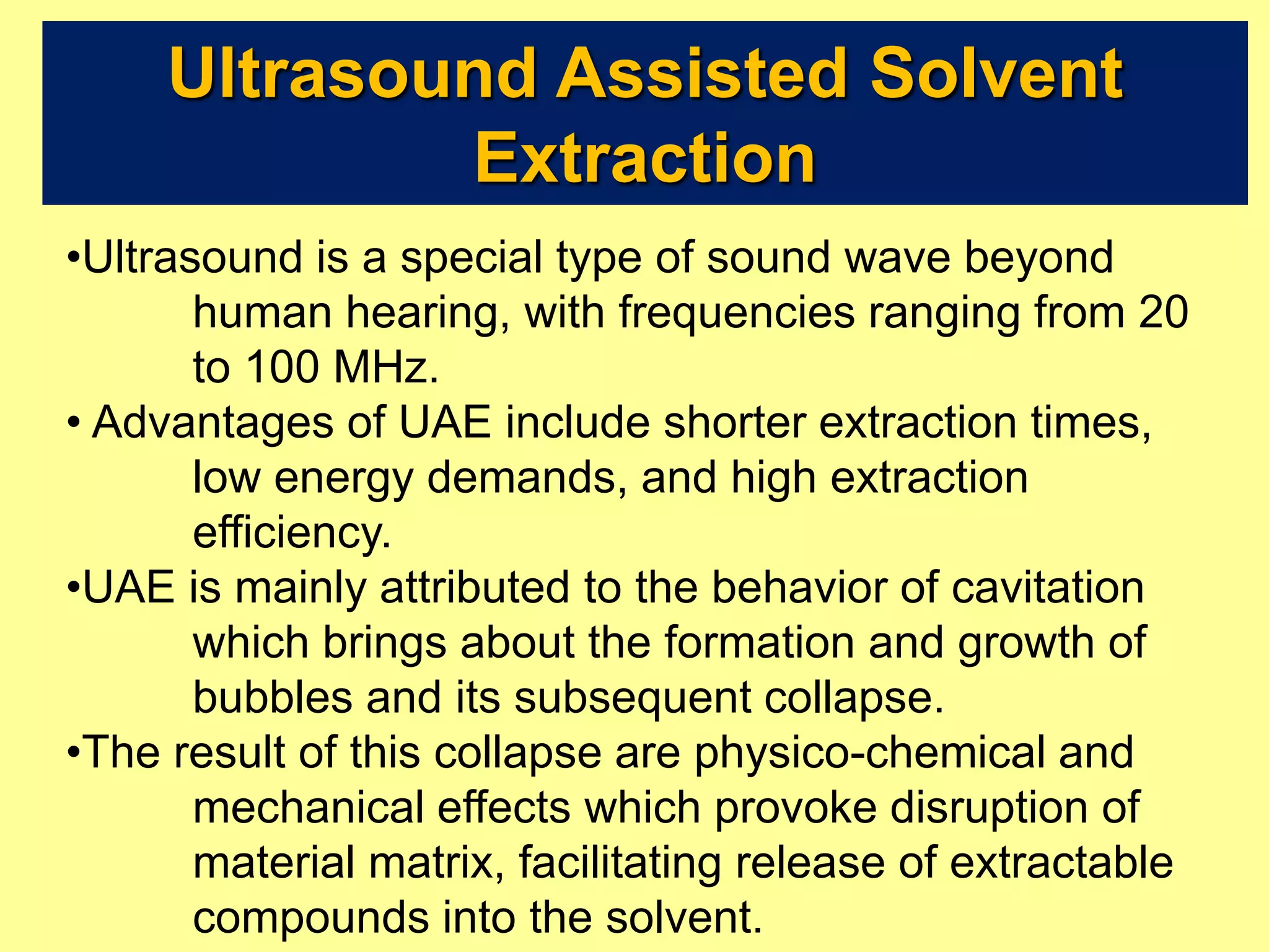 Ultrasound Assisted Solvent
Extraction
•Ultrasound is a special type of sound wave beyond
human hearing, with frequencies ranging from 20
to 100 MHz.
• Advantages of UAE include shorter extraction times,
low energy demands, and high extraction
efficiency.
•UAE is mainly attributed to the behavior of cavitation
which brings about the formation and growth of
bubbles and its subsequent collapse.
•The result of this collapse are physico-chemical and
mechanical effects which provoke disruption of
material matrix, facilitating release of extractable
compounds into the solvent.
 