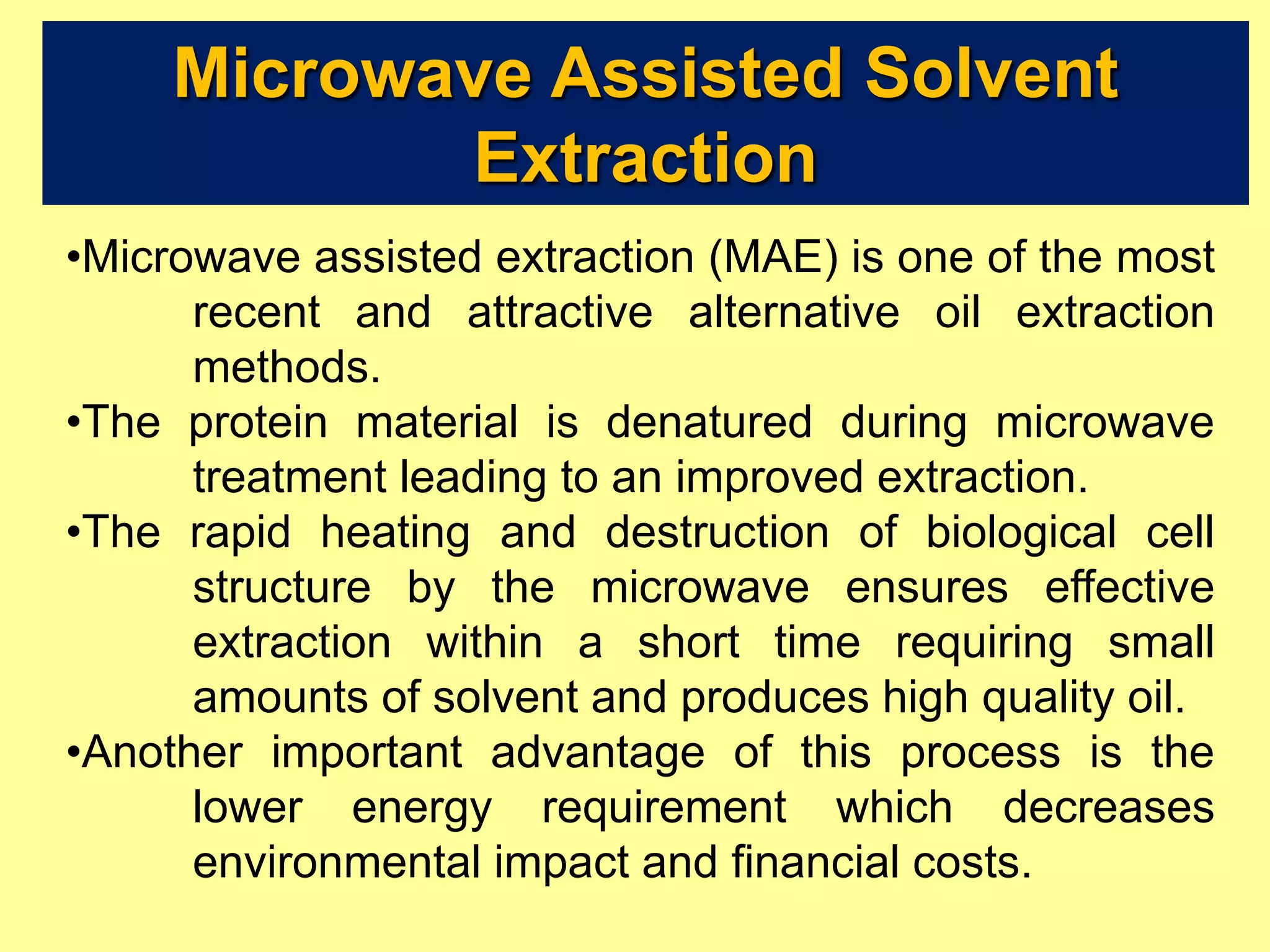 Microwave Assisted Solvent
Extraction
•Microwave assisted extraction (MAE) is one of the most
recent and attractive alternative oil extraction
methods.
•The protein material is denatured during microwave
treatment leading to an improved extraction.
•The rapid heating and destruction of biological cell
structure by the microwave ensures effective
extraction within a short time requiring small
amounts of solvent and produces high quality oil.
•Another important advantage of this process is the
lower energy requirement which decreases
environmental impact and financial costs.
 