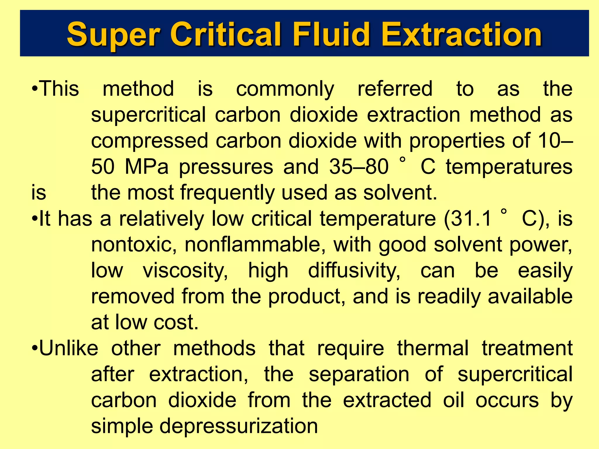 Super Critical Fluid Extraction
•This method is commonly referred to as the
supercritical carbon dioxide extraction method as
compressed carbon dioxide with properties of 10–
50 MPa pressures and 35–80 °C temperatures
is the most frequently used as solvent.
•It has a relatively low critical temperature (31.1 °C), is
nontoxic, nonflammable, with good solvent power,
low viscosity, high diffusivity, can be easily
removed from the product, and is readily available
at low cost.
•Unlike other methods that require thermal treatment
after extraction, the separation of supercritical
carbon dioxide from the extracted oil occurs by
simple depressurization
 