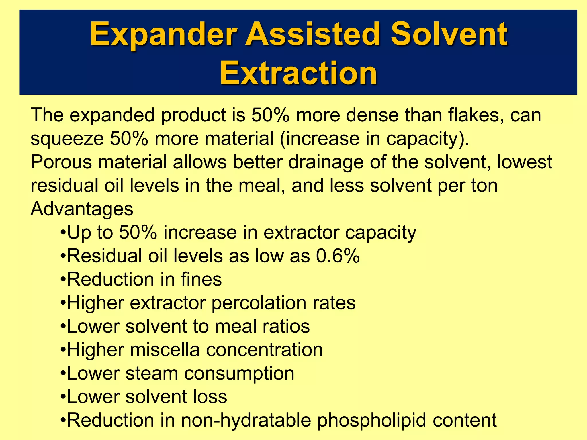 Expander Assisted Solvent
Extraction
The expanded product is 50% more dense than flakes, can
squeeze 50% more material (increase in capacity).
Porous material allows better drainage of the solvent, lowest
residual oil levels in the meal, and less solvent per ton
Advantages
•Up to 50% increase in extractor capacity
•Residual oil levels as low as 0.6%
•Reduction in fines
•Higher extractor percolation rates
•Lower solvent to meal ratios
•Higher miscella concentration
•Lower steam consumption
•Lower solvent loss
•Reduction in non-hydratable phospholipid content
 