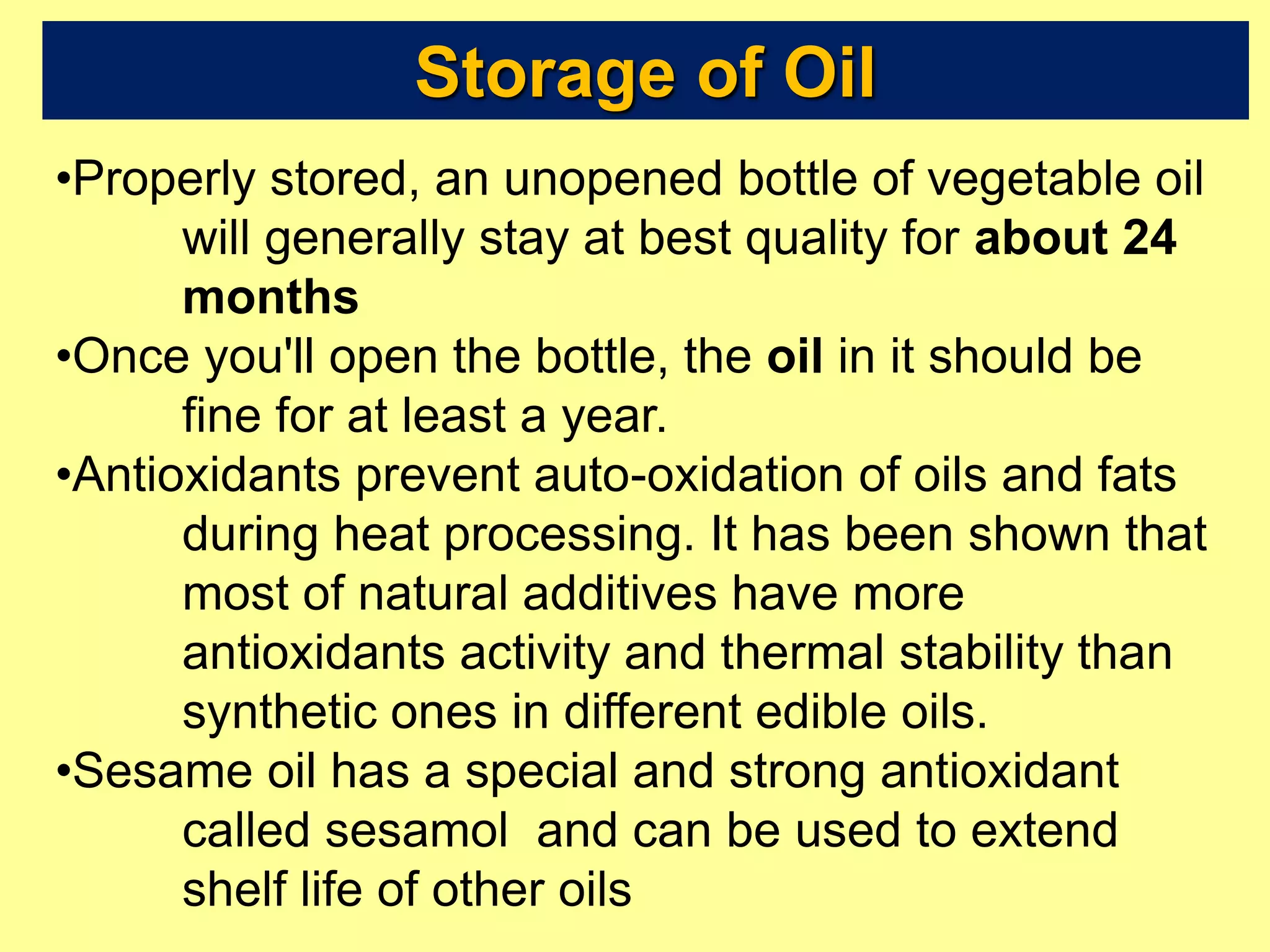 Storage of Oil
•Properly stored, an unopened bottle of vegetable oil
will generally stay at best quality for about 24
months
•Once you'll open the bottle, the oil in it should be
fine for at least a year.
•Antioxidants prevent auto-oxidation of oils and fats
during heat processing. It has been shown that
most of natural additives have more
antioxidants activity and thermal stability than
synthetic ones in different edible oils.
•Sesame oil has a special and strong antioxidant
called sesamol and can be used to extend
shelf life of other oils
 