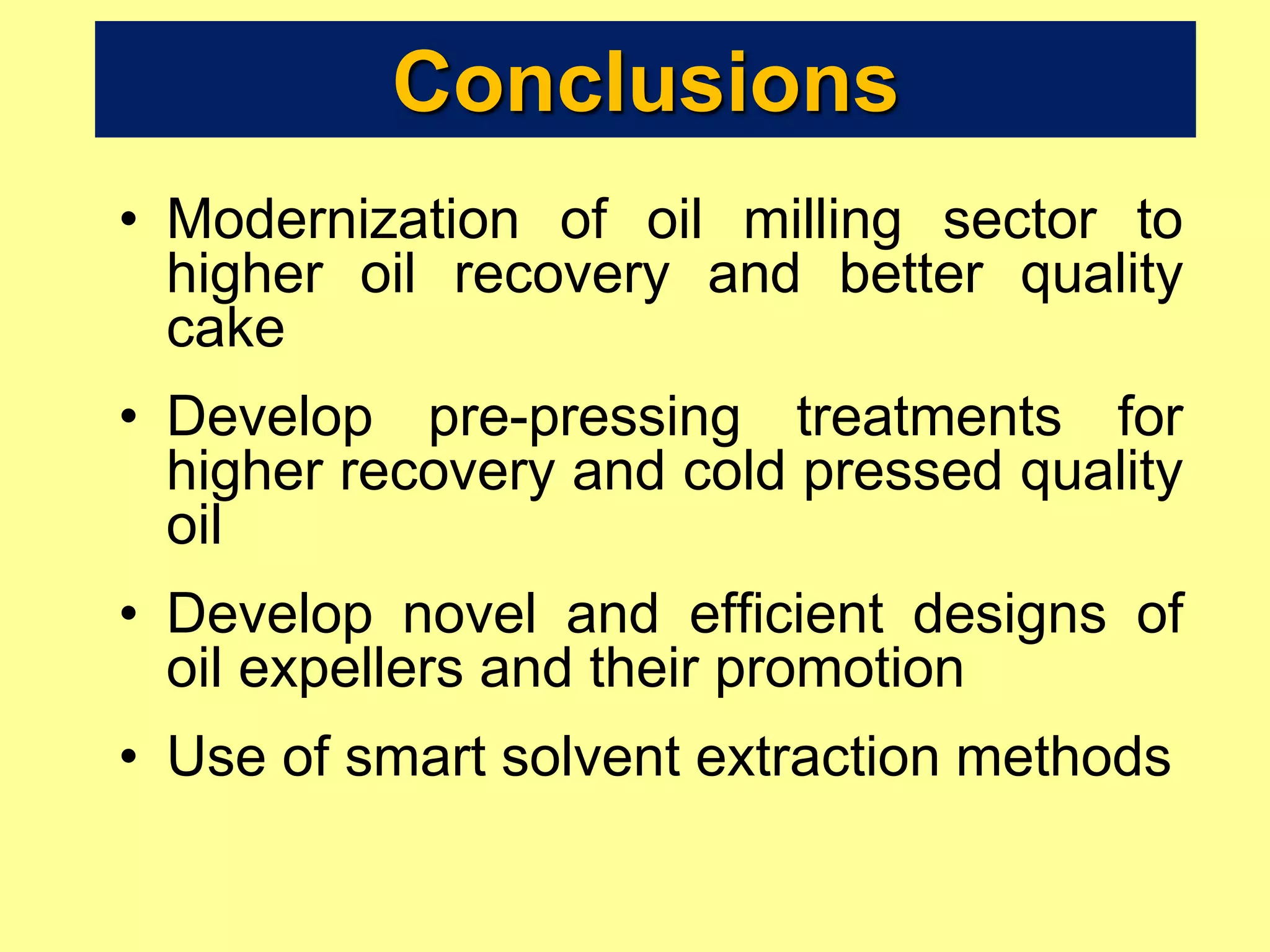 Conclusions
• Modernization of oil milling sector to
higher oil recovery and better quality
cake
• Develop pre-pressing treatments for
higher recovery and cold pressed quality
oil
• Develop novel and efficient designs of
oil expellers and their promotion
• Use of smart solvent extraction methods
 