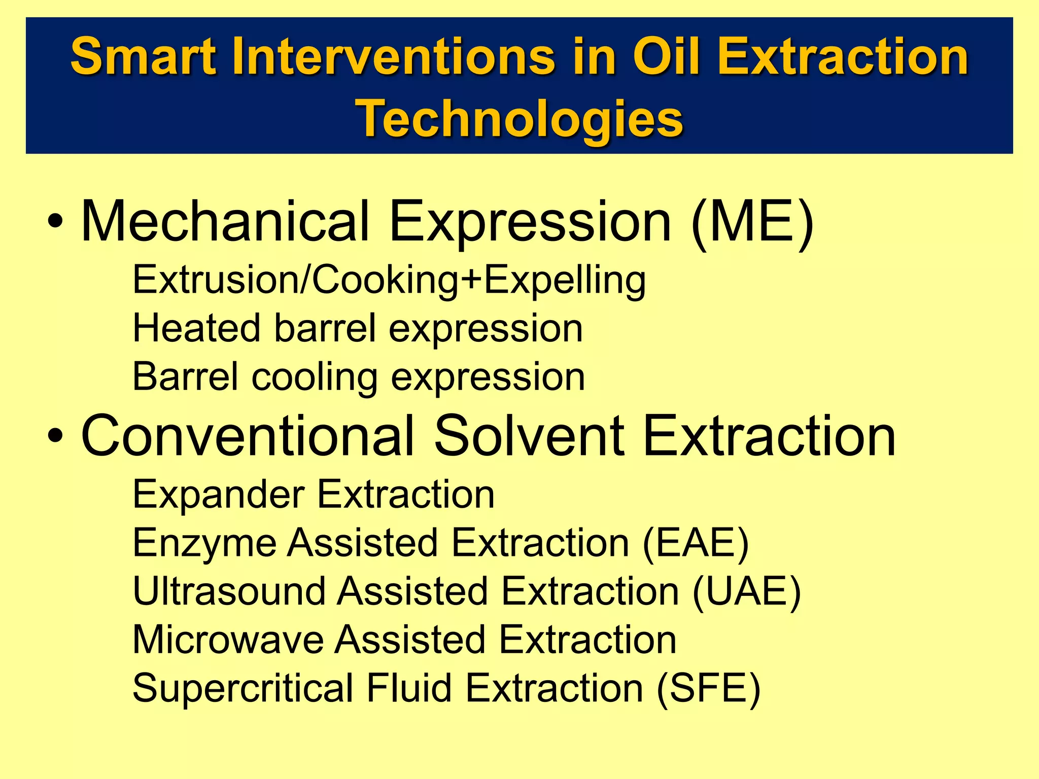 Smart Interventions in Oil Extraction
Technologies
• Mechanical Expression (ME)
Extrusion/Cooking+Expelling
Heated barrel expression
Barrel cooling expression
• Conventional Solvent Extraction
Expander Extraction
Enzyme Assisted Extraction (EAE)
Ultrasound Assisted Extraction (UAE)
Microwave Assisted Extraction
Supercritical Fluid Extraction (SFE)
 