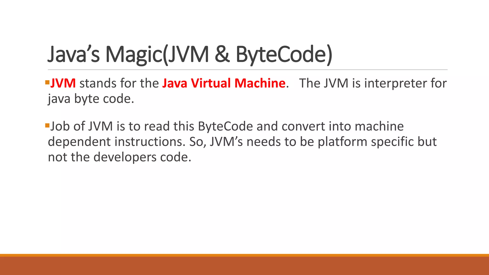 Java’s Magic(JVM & ByteCode)
JVM stands for the Java Virtual Machine. The JVM is interpreter for
java byte code.
Job of JVM is to read this ByteCode and convert into machine
dependent instructions. So, JVM’s needs to be platform specific but
not the developers code.
 