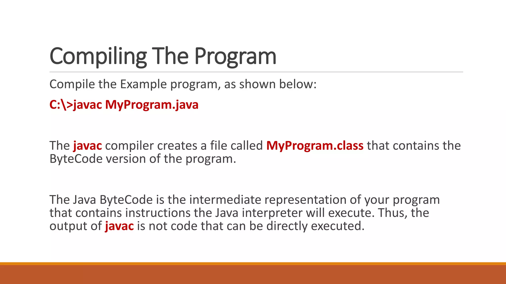 Compiling The Program
Compile the Example program, as shown below:
C:>javac MyProgram.java
The javac compiler creates a file called MyProgram.class that contains the
ByteCode version of the program.
The Java ByteCode is the intermediate representation of your program
that contains instructions the Java interpreter will execute. Thus, the
output of javac is not code that can be directly executed.
 