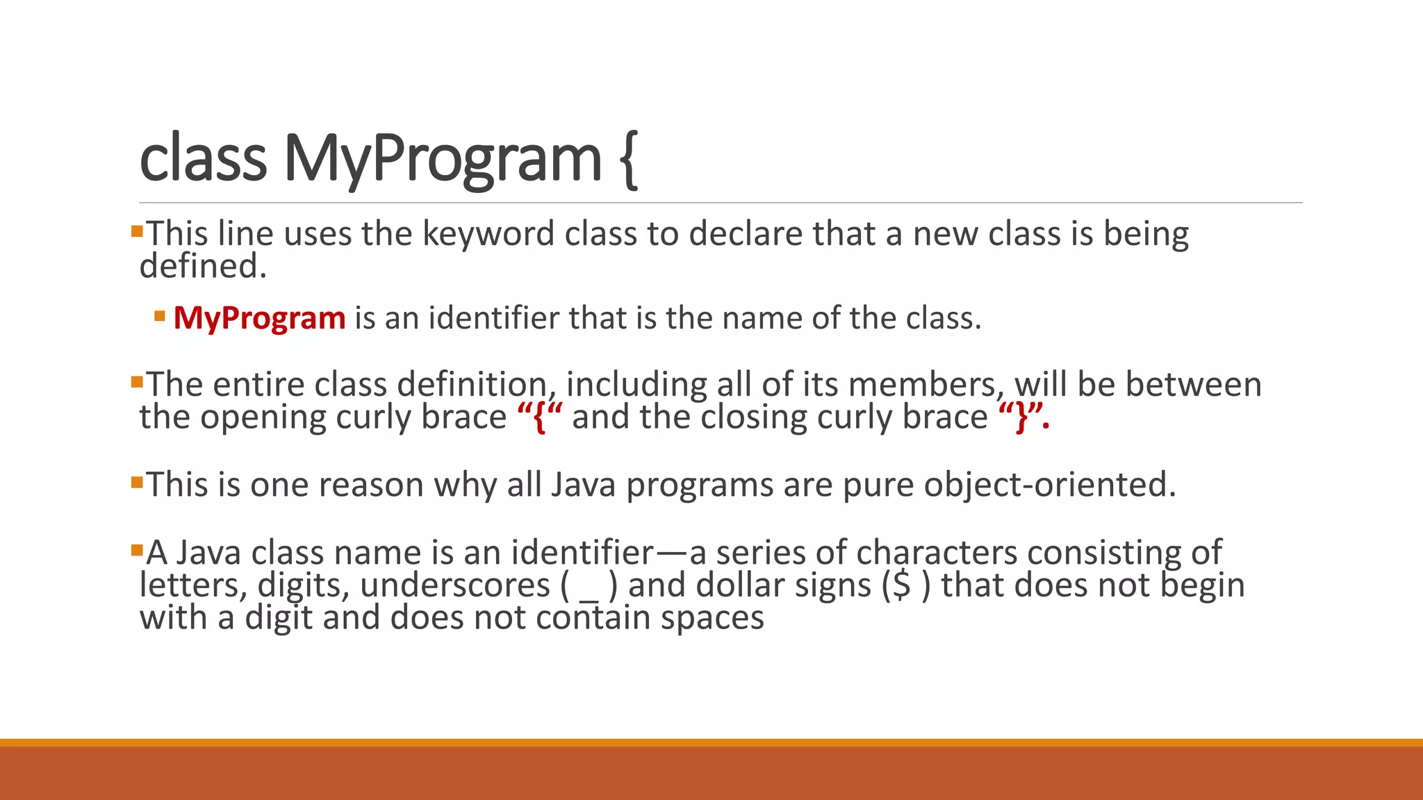 class MyProgram {
This line uses the keyword class to declare that a new class is being
defined.
MyProgram is an identifier that is the name of the class.
The entire class definition, including all of its members, will be between
the opening curly brace “{“ and the closing curly brace “}”.
This is one reason why all Java programs are pure object-oriented.
A Java class name is an identifier—a series of characters consisting of
letters, digits, underscores ( _ ) and dollar signs ($ ) that does not begin
with a digit and does not contain spaces
 