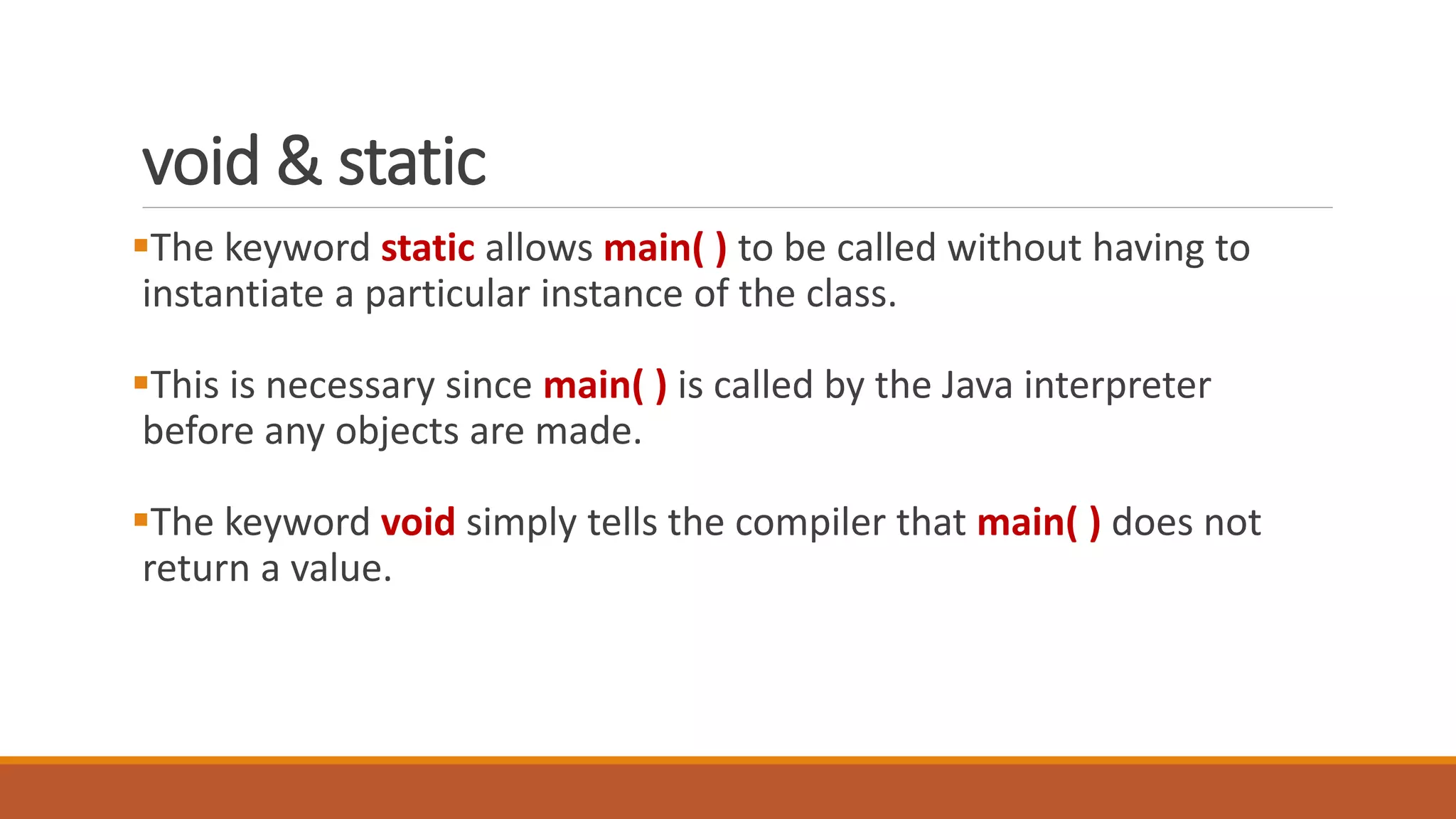 void & static
The keyword static allows main( ) to be called without having to
instantiate a particular instance of the class.
This is necessary since main( ) is called by the Java interpreter
before any objects are made.
The keyword void simply tells the compiler that main( ) does not
return a value.
 