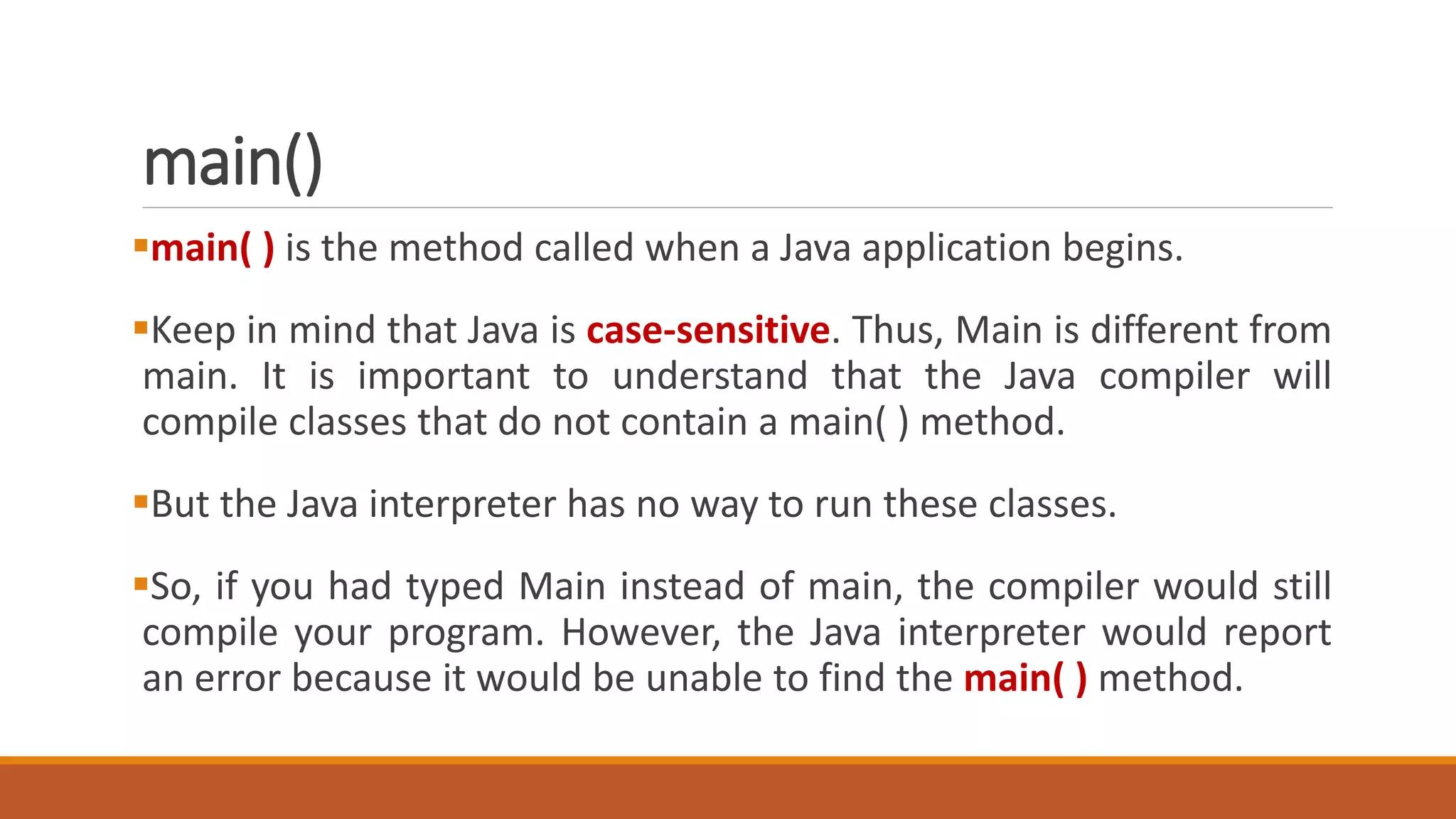 main()
main( ) is the method called when a Java application begins.
Keep in mind that Java is case-sensitive. Thus, Main is different from
main. It is important to understand that the Java compiler will
compile classes that do not contain a main( ) method.
But the Java interpreter has no way to run these classes.
So, if you had typed Main instead of main, the compiler would still
compile your program. However, the Java interpreter would report
an error because it would be unable to find the main( ) method.
 