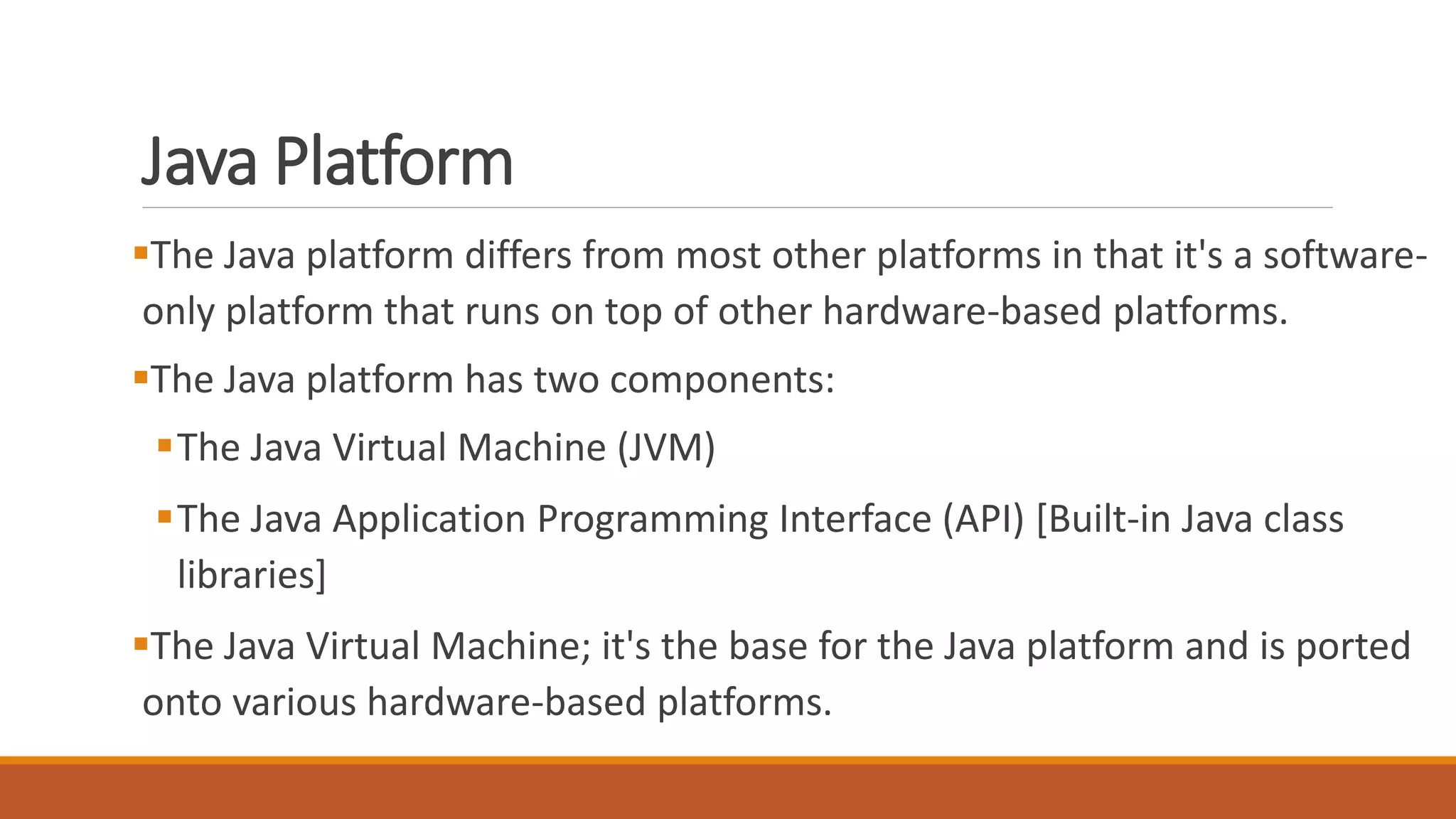 Java Platform
The Java platform differs from most other platforms in that it's a software-
only platform that runs on top of other hardware-based platforms.
The Java platform has two components:
The Java Virtual Machine (JVM)
The Java Application Programming Interface (API) [Built-in Java class
libraries]
The Java Virtual Machine; it's the base for the Java platform and is ported
onto various hardware-based platforms.
 