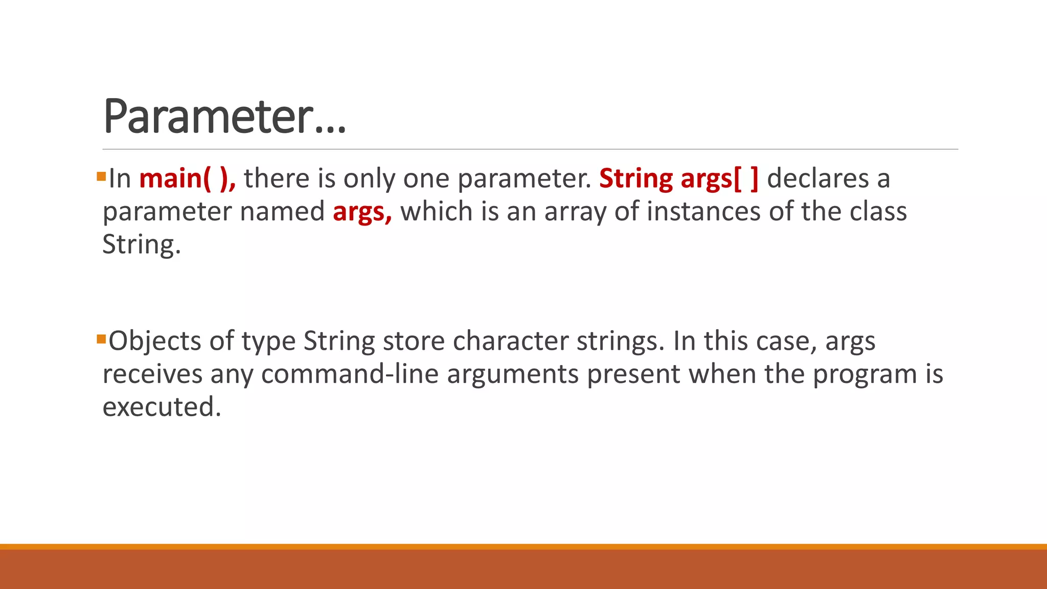 Parameter…
In main( ), there is only one parameter. String args[ ] declares a
parameter named args, which is an array of instances of the class
String.
Objects of type String store character strings. In this case, args
receives any command-line arguments present when the program is
executed.
 