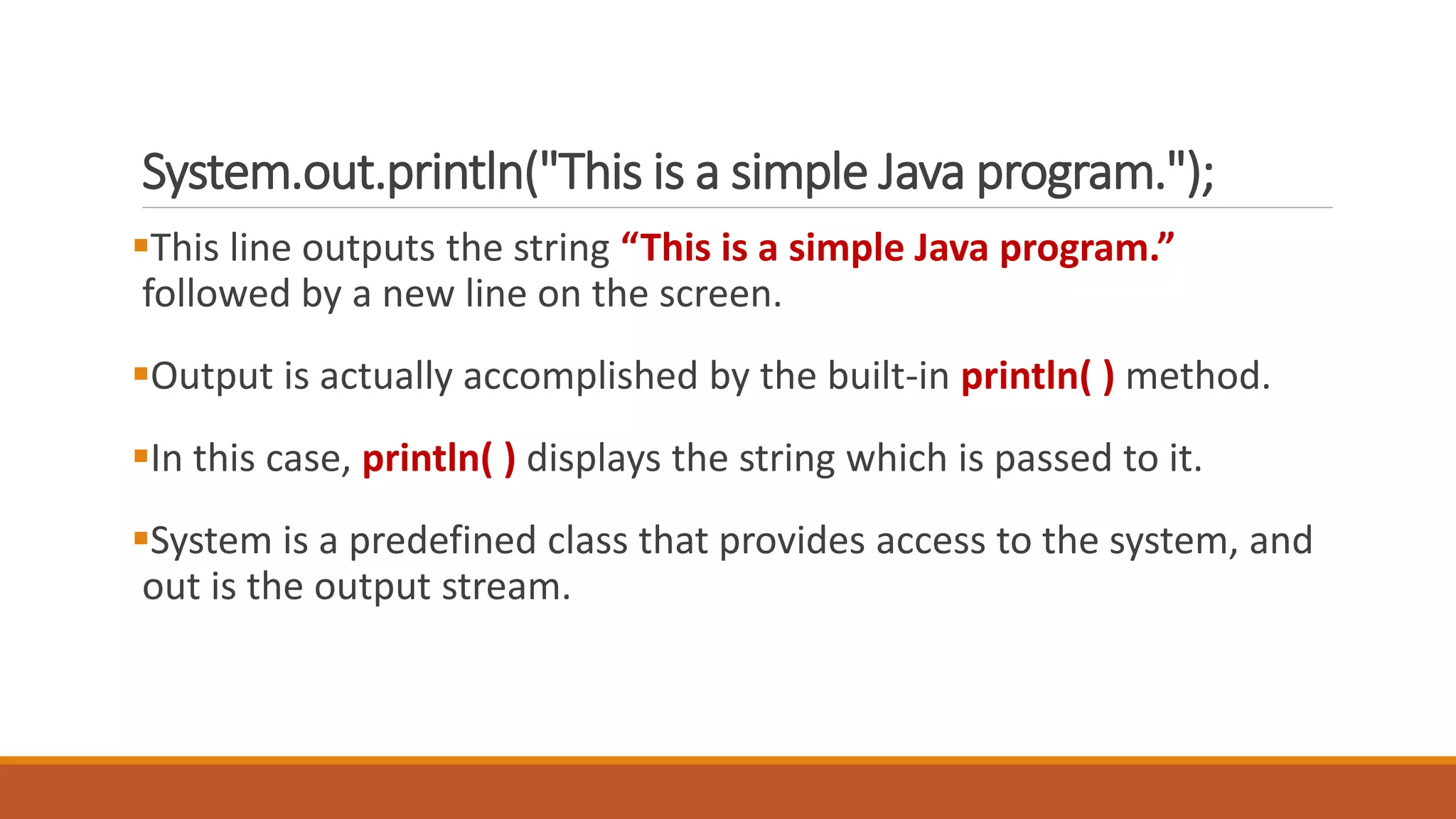 System.out.println("This is a simple Java program.");
This line outputs the string “This is a simple Java program.”
followed by a new line on the screen.
Output is actually accomplished by the built-in println( ) method.
In this case, println( ) displays the string which is passed to it.
System is a predefined class that provides access to the system, and
out is the output stream.
 