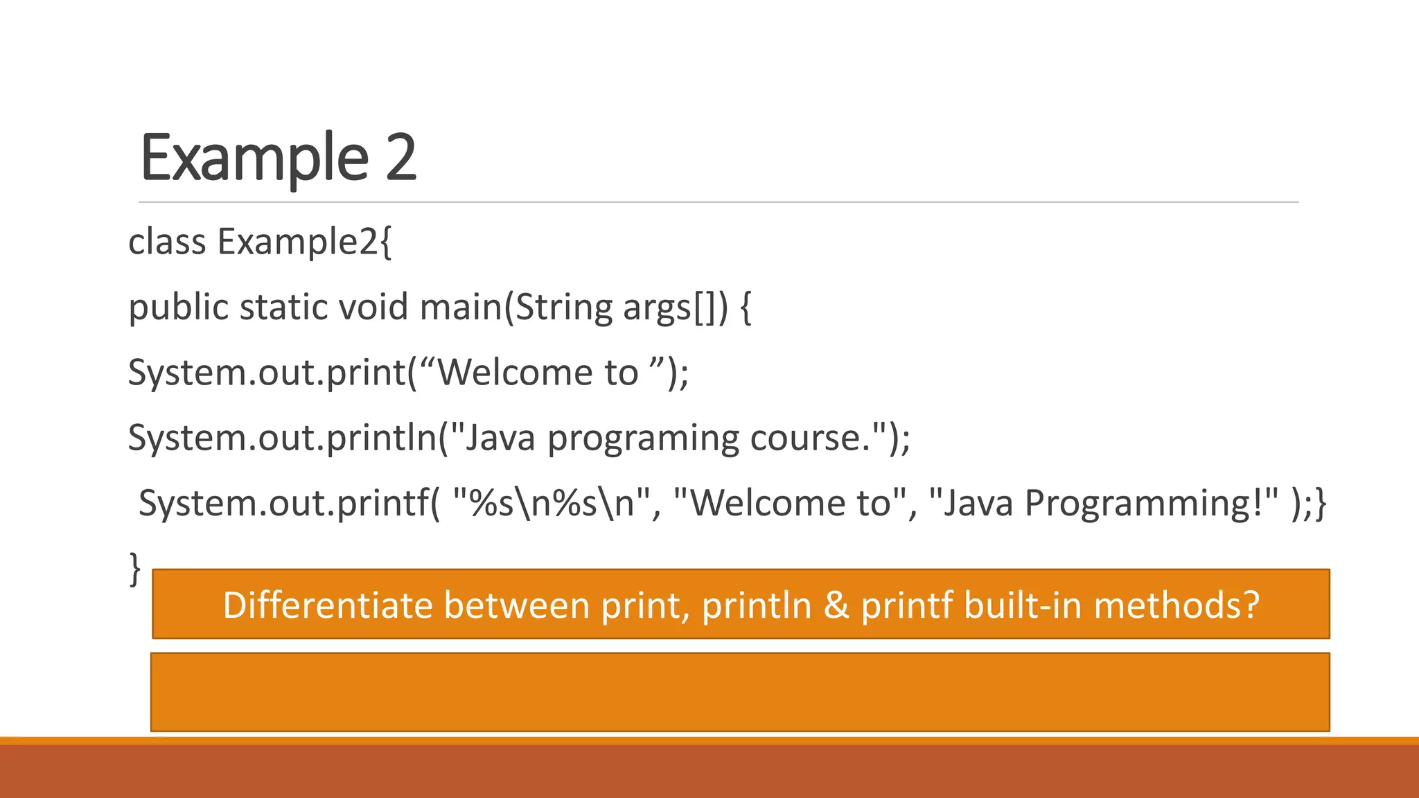 Example 2
class Example2{
public static void main(String args[]) {
System.out.print(“Welcome to ”);
System.out.println("Java programing course.");
System.out.printf( "%sn%sn", "Welcome to", "Java Programming!" );}
}
Differentiate between print, println & printf built-in methods?
 