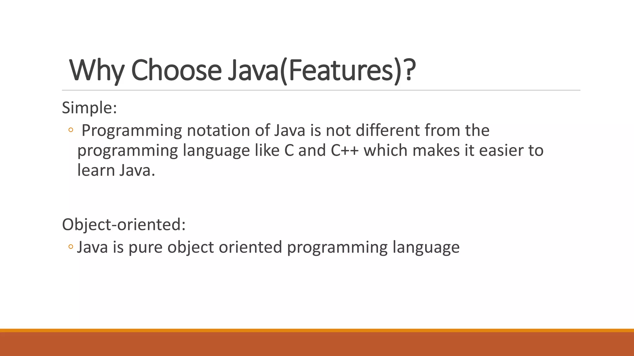 Why Choose Java(Features)?
Simple:
◦ Programming notation of Java is not different from the
programming language like C and C++ which makes it easier to
learn Java.
Object-oriented:
◦ Java is pure object oriented programming language
 