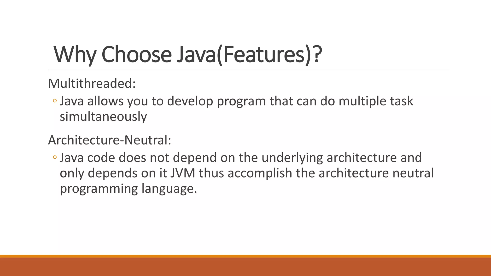 Why Choose Java(Features)?
Multithreaded:
◦ Java allows you to develop program that can do multiple task
simultaneously
Architecture-Neutral:
◦ Java code does not depend on the underlying architecture and
only depends on it JVM thus accomplish the architecture neutral
programming language.
 