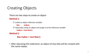 Creating Objects
There are two steps to create an object:
Method 1:
1st create an object reference variable:
Box mybox;
2nd physically create an object and assign it to the reference variable
mybox = new Box( );
Method 2:
Box mybox = new Box( );
• After executing this statement, an object of class Box will be created with
the name mybox.
10
 