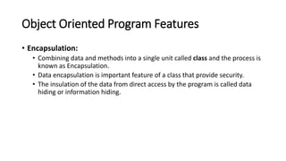 Object Oriented Program Features
• Encapsulation:
• Combining data and methods into a single unit called class and the process is
known as Encapsulation.
• Data encapsulation is important feature of a class that provide security.
• The insulation of the data from direct access by the program is called data
hiding or information hiding.
 