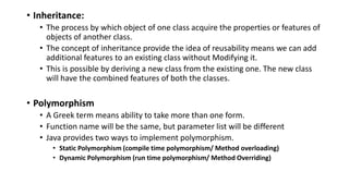 • Inheritance:
• The process by which object of one class acquire the properties or features of
objects of another class.
• The concept of inheritance provide the idea of reusability means we can add
additional features to an existing class without Modifying it.
• This is possible by deriving a new class from the existing one. The new class
will have the combined features of both the classes.
• Polymorphism
• A Greek term means ability to take more than one form.
• Function name will be the same, but parameter list will be different
• Java provides two ways to implement polymorphism.
• Static Polymorphism (compile time polymorphism/ Method overloading)
• Dynamic Polymorphism (run time polymorphism/ Method Overriding)
 