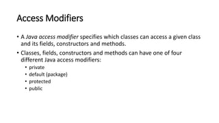 Access Modifiers
• A Java access modifier specifies which classes can access a given class
and its fields, constructors and methods.
• Classes, fields, constructors and methods can have one of four
different Java access modifiers:
• private
• default (package)
• protected
• public
 