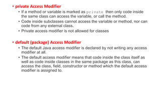 • private Access Modifier
• If a method or variable is marked as private then only code inside
the same class can access the variable, or call the method.
• Code inside subclasses cannot access the variable or method, nor can
code from any external class.
• Private access modifier is not allowed for classes
• default (package) Access Modifier
• The default Java access modifier is declared by not writing any access
modifier at all.
• The default access modifier means that code inside the class itself as
well as code inside classes in the same package as this class, can
access the class, field, constructor or method which the default access
modifier is assigned to.
 