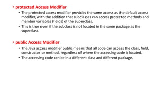 • protected Access Modifier
• The protected access modifier provides the same access as the default access
modifier, with the addition that subclasses can access protected methods and
member variables (fields) of the superclass.
• This is true even if the subclass is not located in the same package as the
superclass.
• public Access Modifier
• The Java access modifier public means that all code can access the class, field,
constructor or method, regardless of where the accessing code is located.
• The accessing code can be in a different class and different package.
 