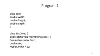 Program 1
class Box {
double width;
double height;
double depth;
}
class BoxDemo {
public static void main(String args[]) {
Box mybox = new Box();
double vol;
mybox.width = 10;
18
 