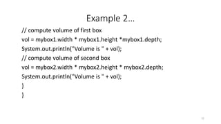 Example 2…
// compute volume of first box
vol = mybox1.width * mybox1.height *mybox1.depth;
System.out.println("Volume is " + vol);
// compute volume of second box
vol = mybox2.width * mybox2.height * mybox2.depth;
System.out.println("Volume is " + vol);
}
}
22
 