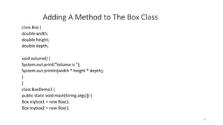 Adding A Method to The Box Class
class Box {
double width;
double height;
double depth;
void volume() {
System.out.print("Volume is ");
System.out.println(width * height * depth);
}
}
class BoxDemo3 {
public static void main(String args[]) {
Box mybox1 = new Box();
Box mybox2 = new Box();
25
 