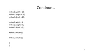 Continue…
mybox1.width = 10;
mybox1.height = 20;
mybox1.depth = 15;
mybox2.width = 3;
mybox2.height = 6;
mybox2.depth = 9;
mybox1.volume();
mybox2.volume();
}
}
26
 