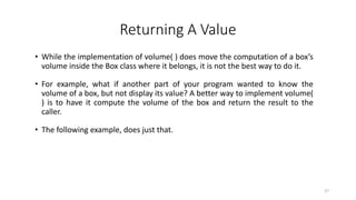 Returning A Value
• While the implementation of volume( ) does move the computation of a box’s
volume inside the Box class where it belongs, it is not the best way to do it.
• For example, what if another part of your program wanted to know the
volume of a box, but not display its value? A better way to implement volume(
) is to have it compute the volume of the box and return the result to the
caller.
• The following example, does just that.
27
 