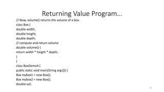 Returning Value Program…
// Now, volume() returns the volume of a box.
class Box {
double width;
double height;
double depth;
// compute and return volume
double volume() {
return width * height * depth;
}
}
class BoxDemo4 {
public static void main(String args[]) {
Box mybox1 = new Box();
Box mybox2 = new Box();
double vol;
28
 