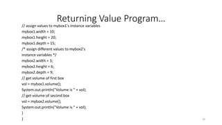 Returning Value Program…
// assign values to mybox1's instance variables
mybox1.width = 10;
mybox1.height = 20;
mybox1.depth = 15;
/* assign different values to mybox2's
instance variables */
mybox2.width = 3;
mybox2.height = 6;
mybox2.depth = 9;
// get volume of first box
vol = mybox1.volume();
System.out.println("Volume is " + vol);
// get volume of second box
vol = mybox2.volume();
System.out.println("Volume is " + vol);
}
} 29
 