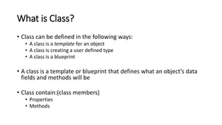 What is Class?
• Class can be defined in the following ways:
• A class is a template for an object
• A class is creating a user defined type
• A class is a blueprint
• A class is a template or blueprint that defines what an object’s data
fields and methods will be
• Class contain:(class members)
• Properties
• Methods
 