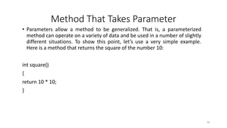 Method That Takes Parameter
• Parameters allow a method to be generalized. That is, a parameterized
method can operate on a variety of data and be used in a number of slightly
different situations. To show this point, let’s use a very simple example.
Here is a method that returns the square of the number 10:
int square()
{
return 10 * 10;
}
30
 
