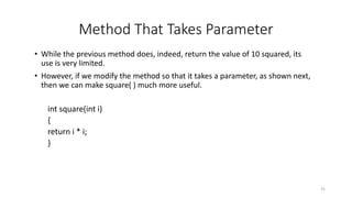 Method That Takes Parameter
• While the previous method does, indeed, return the value of 10 squared, its
use is very limited.
• However, if we modify the method so that it takes a parameter, as shown next,
then we can make square( ) much more useful.
int square(int i)
{
return i * i;
}
31
 