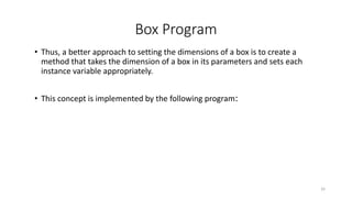 Box Program
• Thus, a better approach to setting the dimensions of a box is to create a
method that takes the dimension of a box in its parameters and sets each
instance variable appropriately.
• This concept is implemented by the following program:
32
 