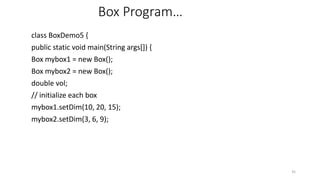 Box Program…
class BoxDemo5 {
public static void main(String args[]) {
Box mybox1 = new Box();
Box mybox2 = new Box();
double vol;
// initialize each box
mybox1.setDim(10, 20, 15);
mybox2.setDim(3, 6, 9);
35
 