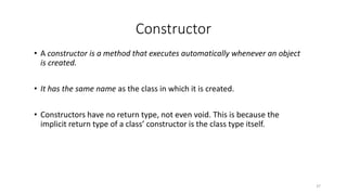 Constructor
• A constructor is a method that executes automatically whenever an object
is created.
• It has the same name as the class in which it is created.
• Constructors have no return type, not even void. This is because the
implicit return type of a class’ constructor is the class type itself.
37
 