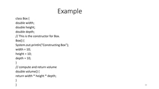 Example
class Box {
double width;
double height;
double depth;
// This is the constructor for Box.
Box() {
System.out.println("Constructing Box");
width = 10;
height = 10;
depth = 10;
}
// compute and return volume
double volume() {
return width * height * depth;
}
} 38
 